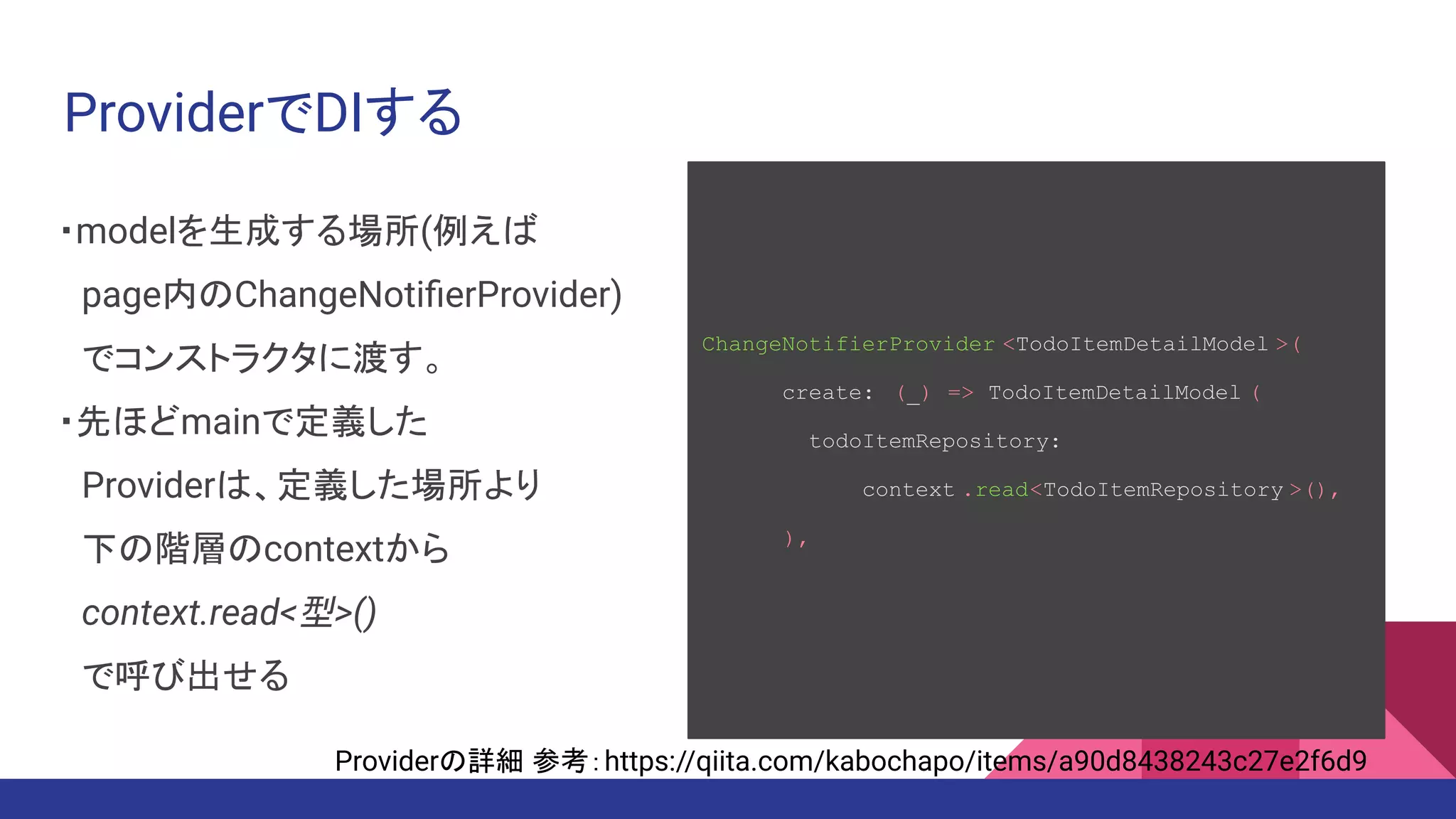 ProviderでDIする
・modelを生成する場所(例えば
　page内のChangeNotiﬁerProvider)
　でコンストラクタに渡す。
・先ほどmainで定義した
　Providerは、定義した場所より
　下の階層のcontextから
　context.read<型>()
　で呼び出せる
ChangeNotifierProvider <TodoItemDetailModel >(
create: (_) => TodoItemDetailModel (
todoItemRepository:
context .read<TodoItemRepository >(),
),
Providerの詳細 参考：https://qiita.com/kabochapo/items/a90d8438243c27e2f6d9
 
