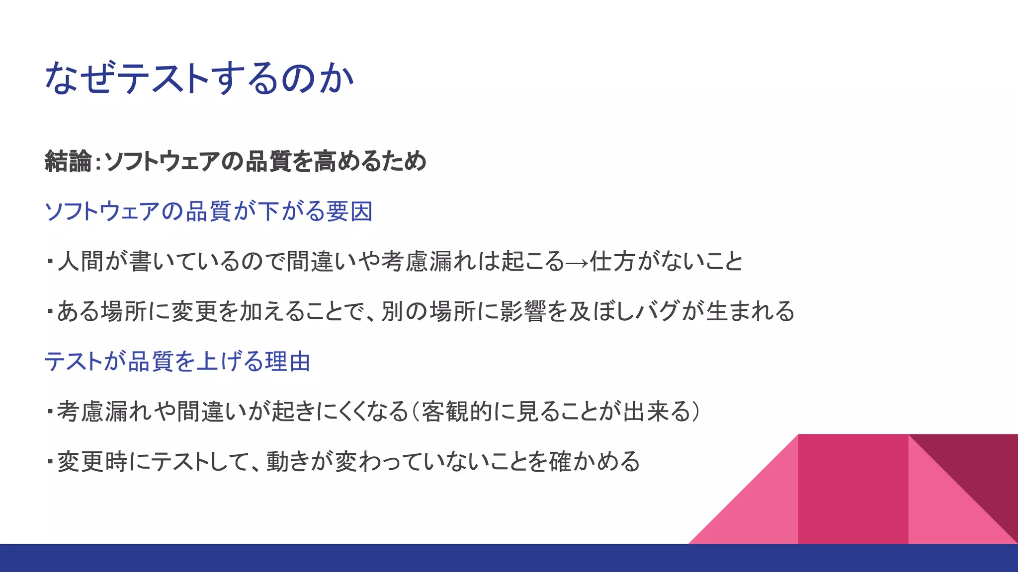 なぜテストするのか
結論：ソフトウェアの品質を高めるため
ソフトウェアの品質が下がる要因
・人間が書いているので間違いや考慮漏れは起こる→仕方がないこと
・ある場所に変更を加えることで、別の場所に影響を及ぼしバグが生まれる
テストが品質を上げる理由
・考慮漏れや間違いが起きにくくなる（客観的に見ることが出来る）
・変更時にテストして、動きが変わっていないことを確かめる
 