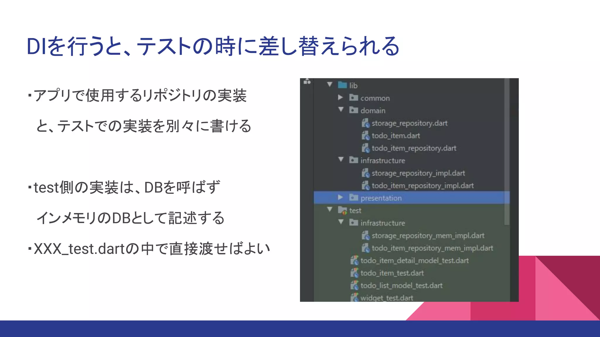 DIを行うと、テストの時に差し替えられる
・アプリで使用するリポジトリの実装
　と、テストでの実装を別々に書ける
・test側の実装は、DBを呼ばず
　インメモリのDBとして記述する
・XXX_test.dartの中で直接渡せばよい
 