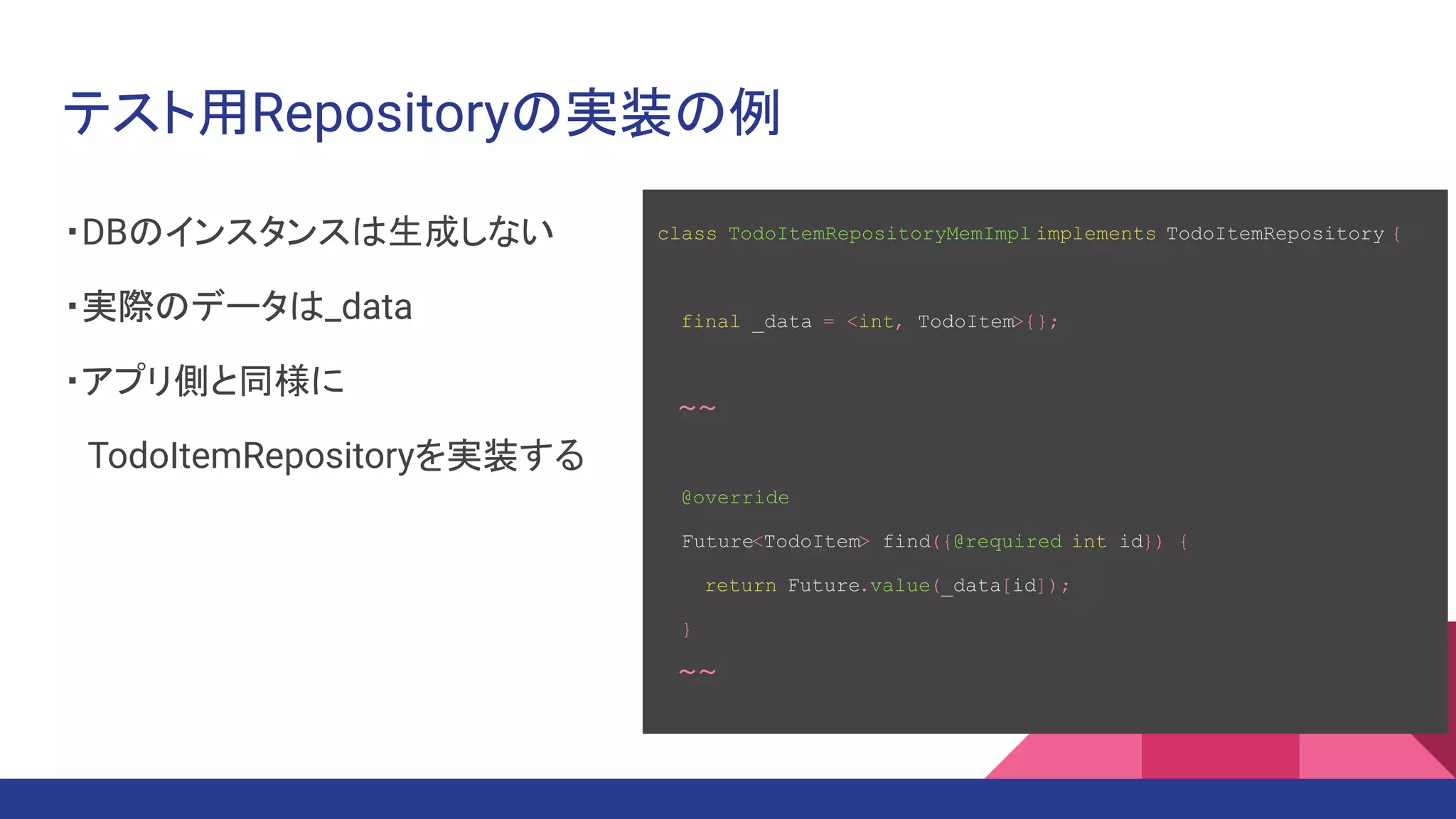 テスト用Repositoryの実装の例
・DBのインスタンスは生成しない
・実際のデータは_data
・アプリ側と同様に
　TodoItemRepositoryを実装する
class TodoItemRepositoryMemImpl implements TodoItemRepository {
final _data = <int, TodoItem>{};
　～～
@override
Future<TodoItem> find({@required int id}) {
return Future.value(_data[id]);
}
　～～
 