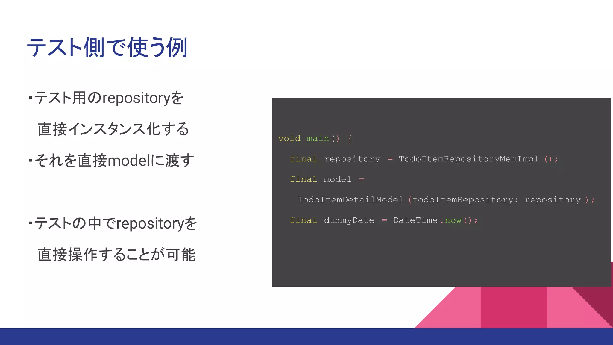 テスト側で使う例
・テスト用のrepositoryを
　直接インスタンス化する
・それを直接modelに渡す
・テストの中でrepositoryを
　直接操作することが可能
void main() {
final repository = TodoItemRepositoryMemImpl ();
final model =
　　TodoItemDetailModel (todoItemRepository: repository );
final dummyDate = DateTime.now();
 