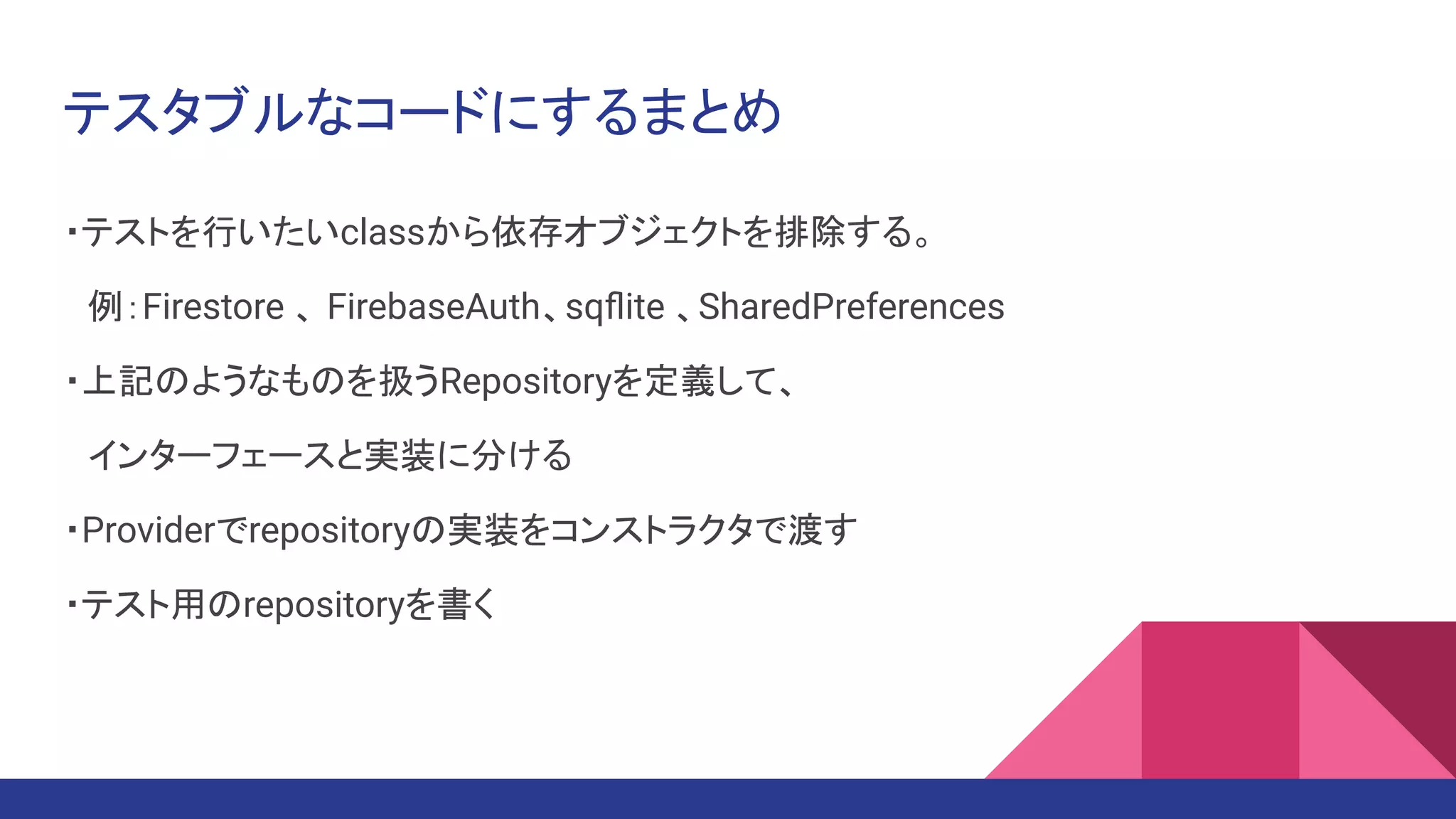 テスタブルなコードにするまとめ
・テストを行いたいclassから依存オブジェクトを排除する。
　例：Firestore 、 FirebaseAuth、sqﬂite 、SharedPreferences
・上記のようなものを扱うRepositoryを定義して、
　インターフェースと実装に分ける
・Providerでrepositoryの実装をコンストラクタで渡す
・テスト用のrepositoryを書く
 