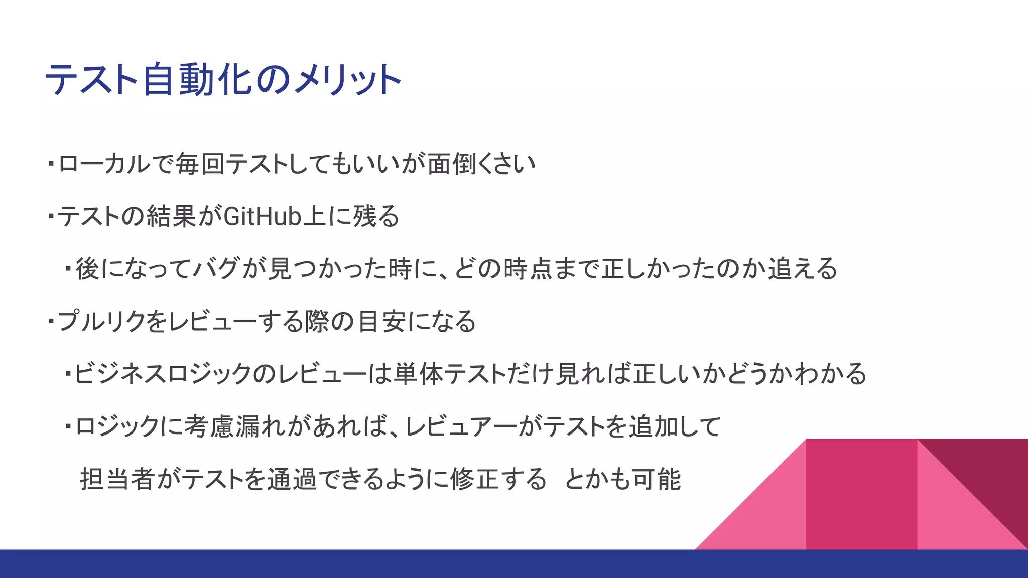 テスト自動化のメリット
・ローカルで毎回テストしてもいいが面倒くさい
・テストの結果がGitHub上に残る
　・後になってバグが見つかった時に、どの時点まで正しかったのか追える
・プルリクをレビューする際の目安になる
　・ビジネスロジックのレビューは単体テストだけ見れば正しいかどうかわかる
　・ロジックに考慮漏れがあれば、レビュアーがテストを追加して
　　担当者がテストを通過できるように修正する　とかも可能
 
