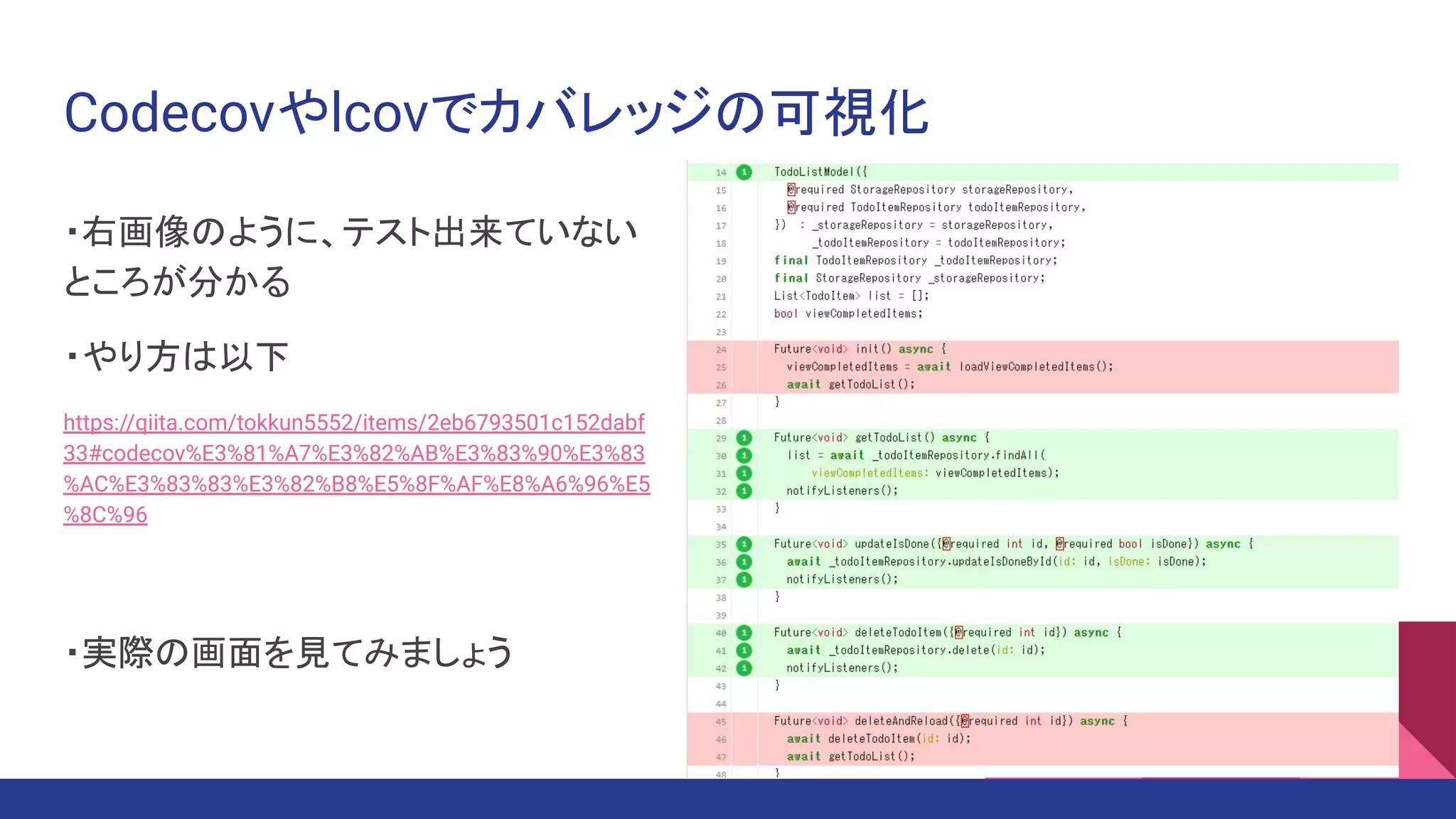 Codecovやlcovでカバレッジの可視化
・右画像のように、テスト出来ていない
ところが分かる
・やり方は以下
https://qiita.com/tokkun5552/items/2eb6793501c152dabf
33#codecov%E3%81%A7%E3%82%AB%E3%83%90%E3%83
%AC%E3%83%83%E3%82%B8%E5%8F%AF%E8%A6%96%E5
%8C%96
・実際の画面を見てみましょう
 