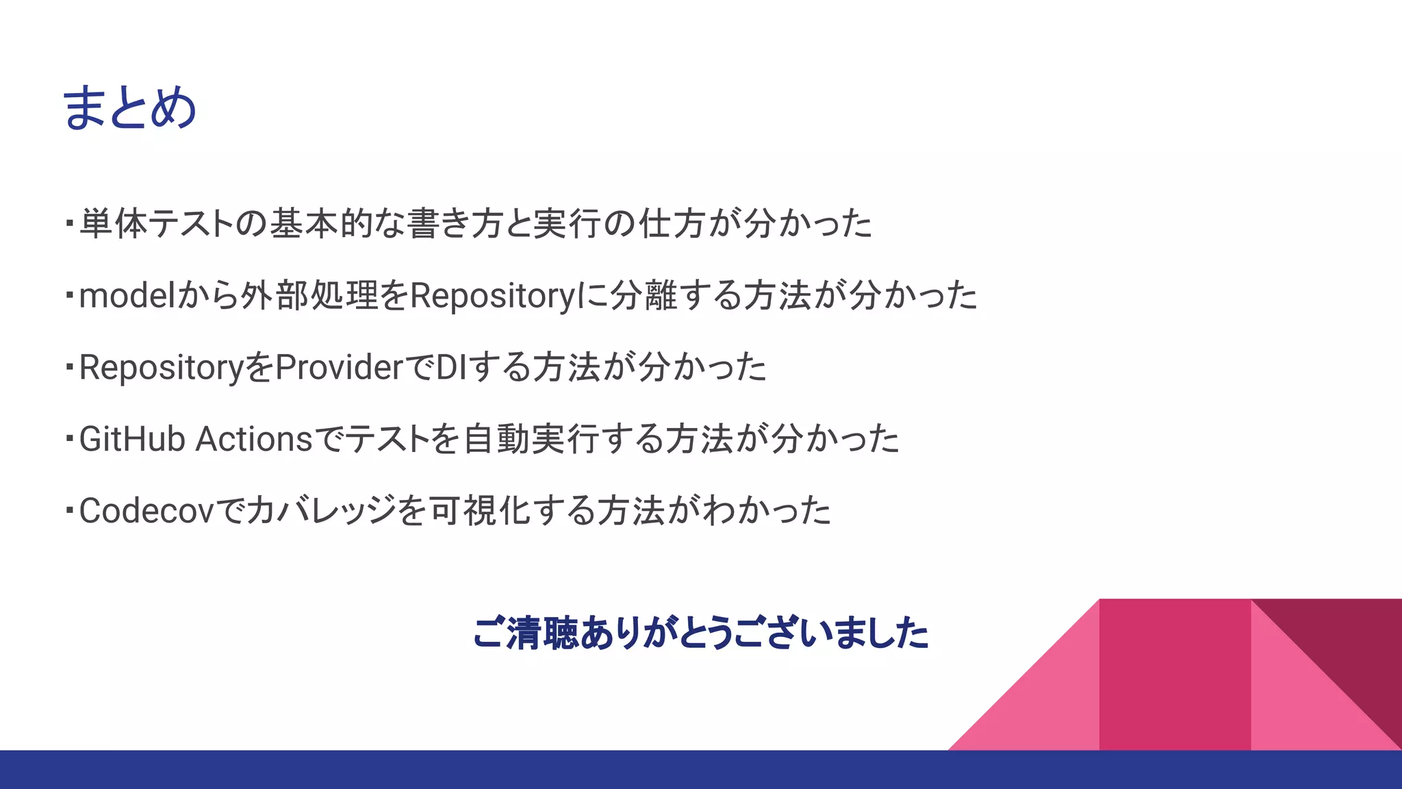 まとめ
・単体テストの基本的な書き方と実行の仕方が分かった
・modelから外部処理をRepositoryに分離する方法が分かった
・RepositoryをProviderでDIする方法が分かった
・GitHub Actionsでテストを自動実行する方法が分かった
・Codecovでカバレッジを可視化する方法がわかった
ご清聴ありがとうございました
 