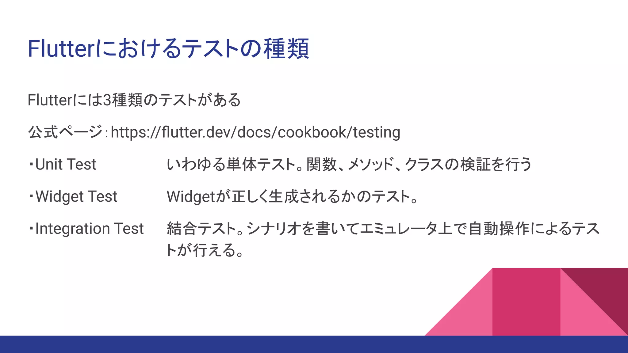 Flutterにおけるテストの種類
Flutterには3種類のテストがある
公式ページ：https://ﬂutter.dev/docs/cookbook/testing
・Unit Test　　　
・Widget Test　
・Integration Test
いわゆる単体テスト。関数、メソッド、クラスの検証を行う
Widgetが正しく生成されるかのテスト。
結合テスト。シナリオを書いてエミュレータ上で自動操作によるテス
トが行える。
 