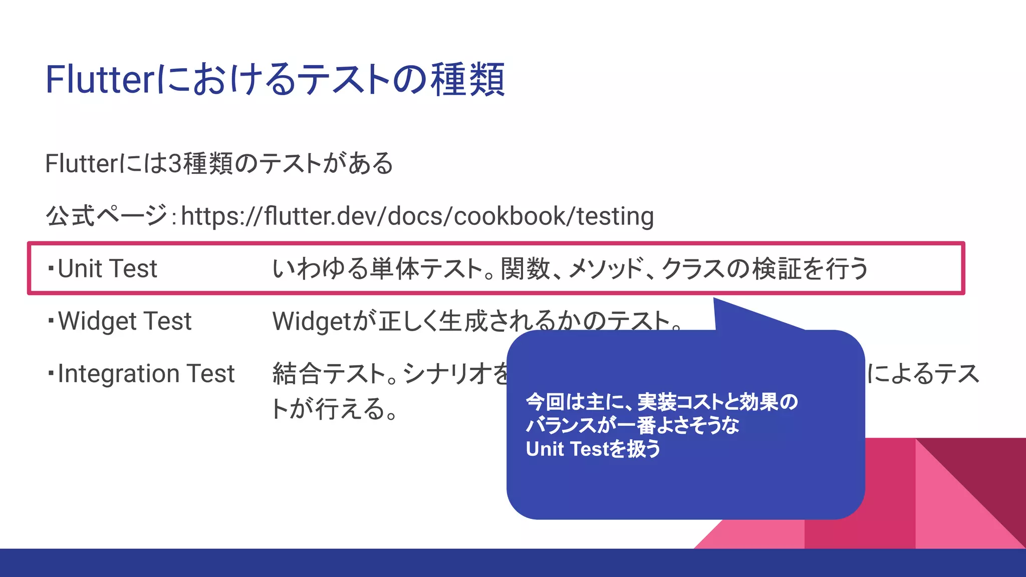 Flutterにおけるテストの種類
Flutterには3種類のテストがある
公式ページ：https://ﬂutter.dev/docs/cookbook/testing
・Unit Test　　　
・Widget Test　
・Integration Test
いわゆる単体テスト。関数、メソッド、クラスの検証を行う
Widgetが正しく生成されるかのテスト。
結合テスト。シナリオを書いてエミュレータ上で自動操作によるテス
トが行える。 今回は主に、実装コストと効果の
バランスが一番よさそうな
Unit Testを扱う
 