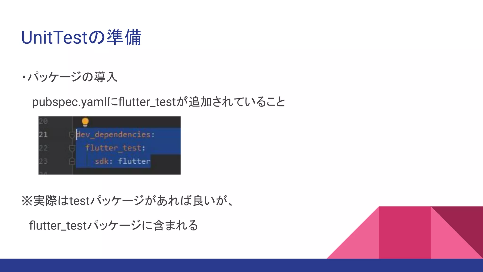 UnitTestの準備
・パッケージの導入
　pubspec.yamlにﬂutter_testが追加されていること
※実際はtestパッケージがあれば良いが、
　ﬂutter_testパッケージに含まれる
 