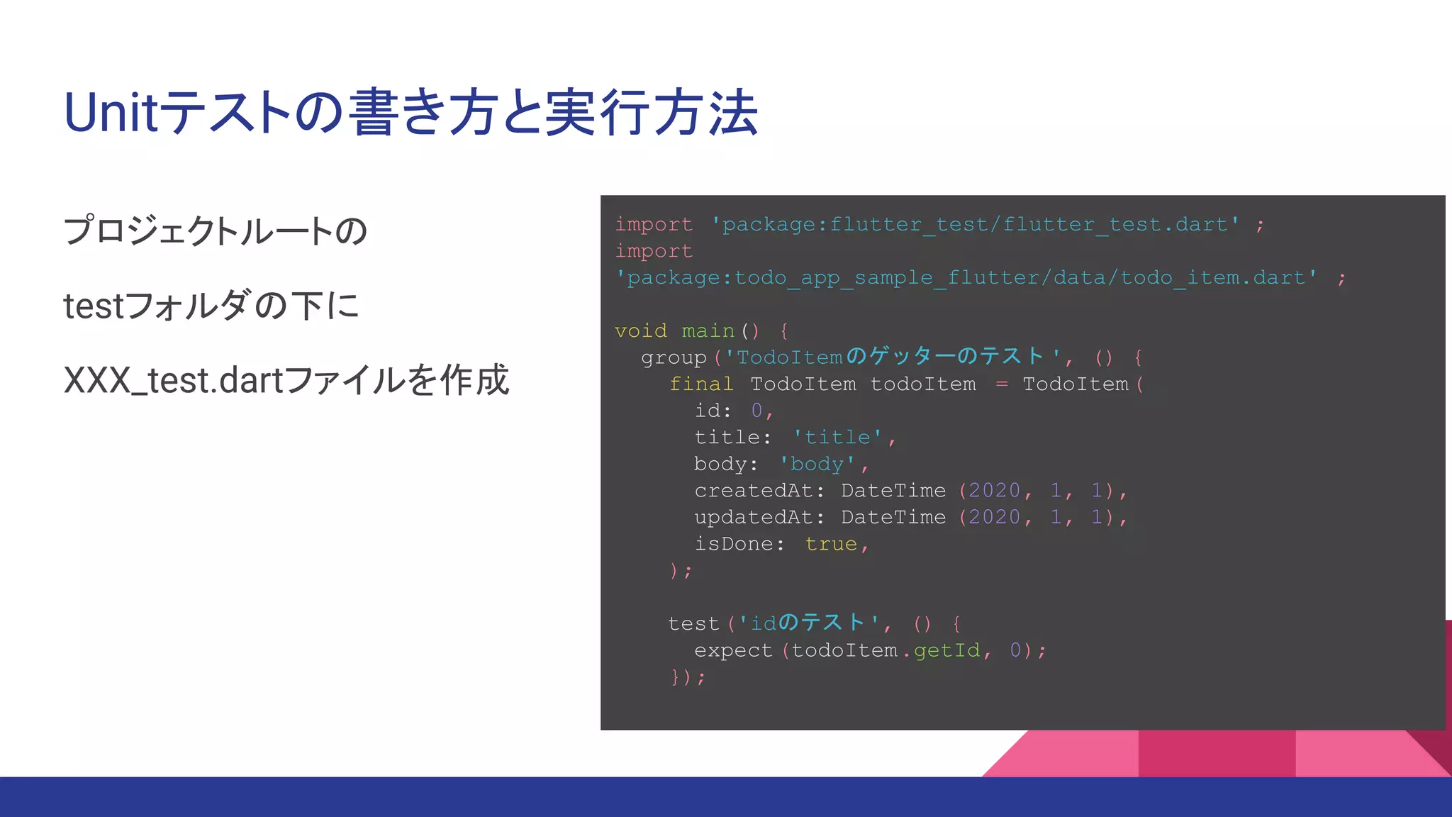 Unitテストの書き方と実行方法
プロジェクトルートの
testフォルダの下に
XXX_test.dartファイルを作成
import 'package:flutter_test/flutter_test.dart' ;
import
'package:todo_app_sample_flutter/data/todo_item.dart' ;
void main() {
group('TodoItemのゲッターのテスト ', () {
final TodoItem todoItem = TodoItem(
id: 0,
title: 'title',
body: 'body',
createdAt: DateTime (2020, 1, 1),
updatedAt: DateTime (2020, 1, 1),
isDone: true,
);
test('idのテスト', () {
expect (todoItem.getId, 0);
});
 