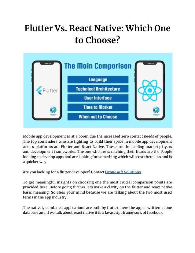 Flutter Vs. React Native: Which One
to Choose?
Mobile app development is at a boom due the increased zero contact needs of people.
The top contenders who are fighting to build their space in mobile app development
across platforms are Flutter and React Native. These are the leading market players
and development frameworks. The one who are scratching their heads are the People
looking to develop apps and are looking for something which will cost them less and is
a quicker way.
Are you looking for a flutter developer? Contact Ozonesoft Solutions..
To get meaningful insights on choosing one the most crucial comparison points are
provided here. Before going further lets make a clarity on the flutter and react native
basic meaning. So clear your mind because we are talking about the two most used
terms in the app industry.
The natively combined applications are built by flutter, here the app is written in one
database and if we talk about react native it is a Javascript framework of facebook.
 