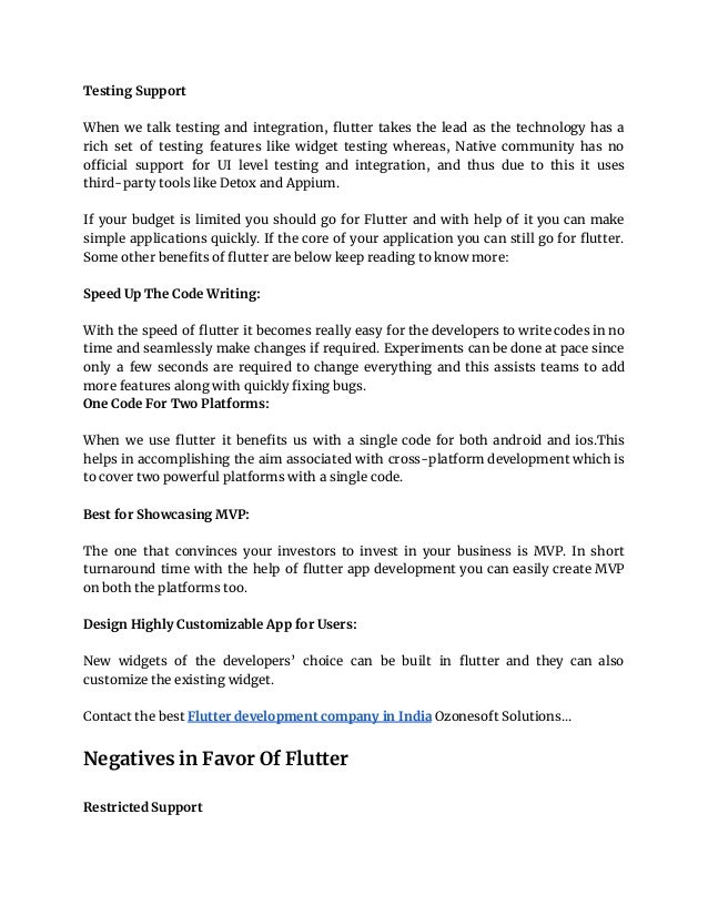 Testing Support
When we talk testing and integration, flutter takes the lead as the technology has a
rich set of testing features like widget testing whereas, Native community has no
official support for UI level testing and integration, and thus due to this it uses
third-party tools like Detox and Appium.
If your budget is limited you should go for Flutter and with help of it you can make
simple applications quickly. If the core of your application you can still go for flutter.
Some other benefits of flutter are below keep reading to know more:
Speed Up The Code Writing:
With the speed of flutter it becomes really easy for the developers to write codes in no
time and seamlessly make changes if required. Experiments can be done at pace since
only a few seconds are required to change everything and this assists teams to add
more features along with quickly fixing bugs.
One Code For Two Platforms:
When we use flutter it benefits us with a single code for both android and ios.This
helps in accomplishing the aim associated with cross-platform development which is
to cover two powerful platforms with a single code.
Best for Showcasing MVP:
The one that convinces your investors to invest in your business is MVP. In short
turnaround time with the help of flutter app development you can easily create MVP
on both the platforms too.
Design Highly Customizable App for Users:
New widgets of the developers’ choice can be built in flutter and they can also
customize the existing widget.
Contact the best Flutter development company in India Ozonesoft Solutions…
Negatives in Favor Of Flutter
Restricted Support
 