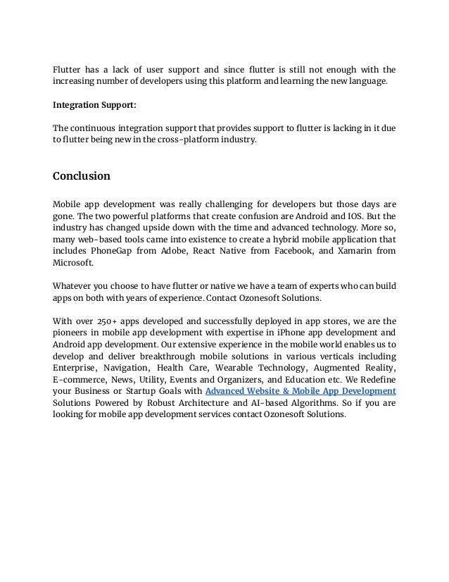 Flutter has a lack of user support and since flutter is still not enough with the
increasing number of developers using this platform and learning the new language.
Integration Support:
The continuous integration support that provides support to flutter is lacking in it due
to flutter being new in the cross-platform industry.
Conclusion
Mobile app development was really challenging for developers but those days are
gone. The two powerful platforms that create confusion are Android and IOS. But the
industry has changed upside down with the time and advanced technology. More so,
many web-based tools came into existence to create a hybrid mobile application that
includes PhoneGap from Adobe, React Native from Facebook, and Xamarin from
Microsoft.
Whatever you choose to have flutter or native we have a team of experts who can build
apps on both with years of experience. Contact Ozonesoft Solutions.
With over 250+ apps developed and successfully deployed in app stores, we are the
pioneers in mobile app development with expertise in iPhone app development and
Android app development. Our еxtеnѕіvе experience in the mobile world enables uѕ to
develop and deliver breakthrough mоbіlе solutions in vаrіоuѕ vеrtісаlѕ including
Entеrрrіѕе, Navigation, Hеаlth Cаrе, Wearable Technology, Augmented Rеаlіtу,
E-commerce, News, Utility, Events and Organizers, and Education еtс. We Redefine
your Business or Startup Goals with Advanced Website & Mobile App Development
Solutions Powered by Robust Architecture and AI-based Algorithms. So if you are
looking for mobile app development services contact Ozonesoft Solutions.
 