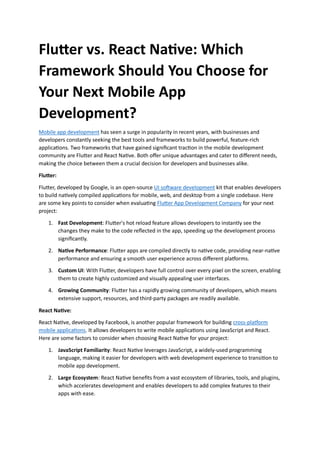 Flutter vs. React Native: Which
Framework Should You Choose for
Your Next Mobile App
Development?
Mobile app development has seen a surge in popularity in recent years, with businesses and
developers constantly seeking the best tools and frameworks to build powerful, feature-rich
applications. Two frameworks that have gained significant traction in the mobile development
community are Flutter and React Native. Both offer unique advantages and cater to different needs,
making the choice between them a crucial decision for developers and businesses alike.
Flutter:
Flutter, developed by Google, is an open-source UI software development kit that enables developers
to build natively compiled applications for mobile, web, and desktop from a single codebase. Here
are some key points to consider when evaluating Flutter App Development Company for your next
project:
1. Fast Development: Flutter's hot reload feature allows developers to instantly see the
changes they make to the code reflected in the app, speeding up the development process
significantly.
2. Native Performance: Flutter apps are compiled directly to native code, providing near-native
performance and ensuring a smooth user experience across different platforms.
3. Custom UI: With Flutter, developers have full control over every pixel on the screen, enabling
them to create highly customized and visually appealing user interfaces.
4. Growing Community: Flutter has a rapidly growing community of developers, which means
extensive support, resources, and third-party packages are readily available.
React Native:
React Native, developed by Facebook, is another popular framework for building cross-platform
mobile applications. It allows developers to write mobile applications using JavaScript and React.
Here are some factors to consider when choosing React Native for your project:
1. JavaScript Familiarity: React Native leverages JavaScript, a widely-used programming
language, making it easier for developers with web development experience to transition to
mobile app development.
2. Large Ecosystem: React Native benefits from a vast ecosystem of libraries, tools, and plugins,
which accelerates development and enables developers to add complex features to their
apps with ease.
 