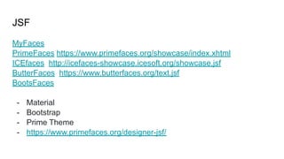 JSF
MyFaces
PrimeFaces https://www.primefaces.org/showcase/index.xhtml
ICEfaces http://icefaces-showcase.icesoft.org/showcase.jsf
ButterFaces https://www.butterfaces.org/text.jsf
BootsFaces
- Material
- Bootstrap
- Prime Theme
- https://www.primefaces.org/designer-jsf/
 