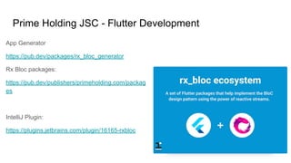 Prime Holding JSC - Flutter Development
App Generator
https://pub.dev/packages/rx_bloc_generator
Rx Bloc packages:
https://pub.dev/publishers/primeholding.com/packag
es
IntelliJ Plugin:
https://plugins.jetbrains.com/plugin/16165-rxbloc
 