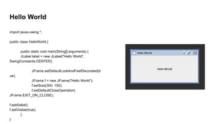 Hello World
import javax.swing.*;
public class HelloWorld {
public static void main(String[] arguments) {
JLabel label = new JLabel("Hello World",
SwingConstants.CENTER);
JFrame.setDefaultLookAndFeelDecorated(tr
ue);
JFrame f = new JFrame("Hello World");
f.setSize(300, 150);
f.setDefaultCloseOperation(
JFrame.EXIT_ON_CLOSE);
f.add(label);
f.setVisible(true);
}
}
 