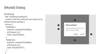 (Modal) Dialog
AlertDialog(
title: Text('Reset settings?'),
content: Text('This will reset your device to its
default factory settings.'),
actions: [
FlatButton(
textColor: Color(0xFF6200EE),
onPressed: () {},
child: Text('CANCEL'),
),
FlatButton(
textColor: Color(0xFF6200EE),
onPressed: () {},
child: Text('ACCEPT'),
),
],
 
