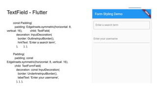 TextField - Flutter
const Padding(
padding: EdgeInsets.symmetric(horizontal: 8,
vertical: 16), child: TextField(
decoration: InputDecoration(
border: OutlineInputBorder(),
hintText: 'Enter a search term',
), ), ),
Padding(
padding: const
EdgeInsets.symmetric(horizontal: 8, vertical: 16),
child: TextFormField(
decoration: const InputDecoration(
border: UnderlineInputBorder(),
labelText: 'Enter your username',
), ), ),
 