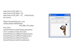 static final int FPS_MIN = 0;
static final int FPS_MAX = 30;
static final int FPS_INIT = 15; //initial frames
per second
. . .
JSlider framesPerSecond = new
JSlider(JSlider.HORIZONTAL,
FPS_MIN, FPS_MAX,
FPS_INIT);
framesPerSecond.addChangeListener(this);
//Turn on labels at major tick marks.
framesPerSecond.setMajorTickSpacing(10);
framesPerSecond.setMinorTickSpacing(1);
framesPerSecond.setPaintTicks(true);
framesPerSecond.setPaintLabels(true);
 