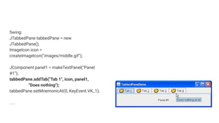 Swing:
JTabbedPane tabbedPane = new
JTabbedPane();
ImageIcon icon =
createImageIcon("images/middle.gif");
JComponent panel1 = makeTextPanel("Panel
#1");
tabbedPane.addTab("Tab 1", icon, panel1,
"Does nothing");
tabbedPane.setMnemonicAt(0, KeyEvent.VK_1);
….
 