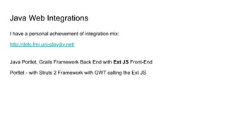 Java Web Integrations
I have a personal achievement of integration mix:
http://delc.fmi.uni-plovdiv.net/
Java Portlet, Grails Framework Back End with Ext JS Front-End
Portlet - with Struts 2 Framework with GWT calling the Ext JS
 