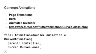 Common Animations
- Page Transitions
- Hero
- Animated Switcher
- https://api.flutter.dev/flutter/animation/Curves-class.html
final Animation<double> animation =
CurvedAnimation(
parent: controller,
curve: Curves.ease,
);
 