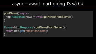 async – await dart giống JS và C#
printNews() async {
http.Response news = await getNewsFromServer();
}
Future<http.Response> getNewsFromServer() {
return http.get('https://cnn.com');
}
 