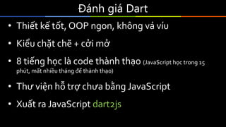 Đánh giá Dart
• Thiết kế tốt, OOP ngon, không vá víu
• Kiểu chặt chẽ + cởi mở
• 8 tiếng học là code thành thạo (JavaScript học trong 15
phút, mất nhiều tháng để thành thạo)
• Thư viện hỗ trợ chưa bằng JavaScript
• Xuất ra JavaScript dart2js
 