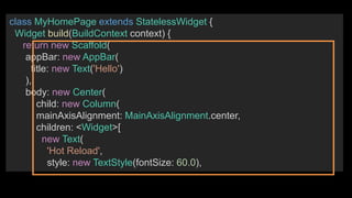 class MyHomePage extends StatelessWidget {
Widget build(BuildContext context) {
return new Scaffold(
appBar: new AppBar(
title: new Text('Hello')
),
body: new Center(
child: new Column(
mainAxisAlignment: MainAxisAlignment.center,
children: <Widget>[
new Text(
'Hot Reload',
style: new TextStyle(fontSize: 60.0),
 