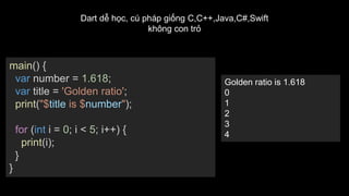 main() {
var number = 1.618;
var title = 'Golden ratio';
print("$title is $number");
for (int i = 0; i < 5; i++) {
print(i);
}
}
Golden ratio is 1.618
0
1
2
3
4
Dart dễ học, cú pháp giống C,C++,Java,C#,Swift
không con trỏ
 
