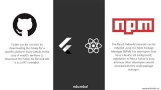 www.edureka.co
The React Native framework can be
installed using the Node Package
Manager (NPM). For developers that
have a JavaScript background,
installation of React Native is easy,
whereas other developers would
need to learn the node package
manager.
Flutter can be installed by
downloading the binary for a
specific platform from Github. In the
case of macOS, we have to
download the flutter.zip file and add
it as a PATH variable.
 