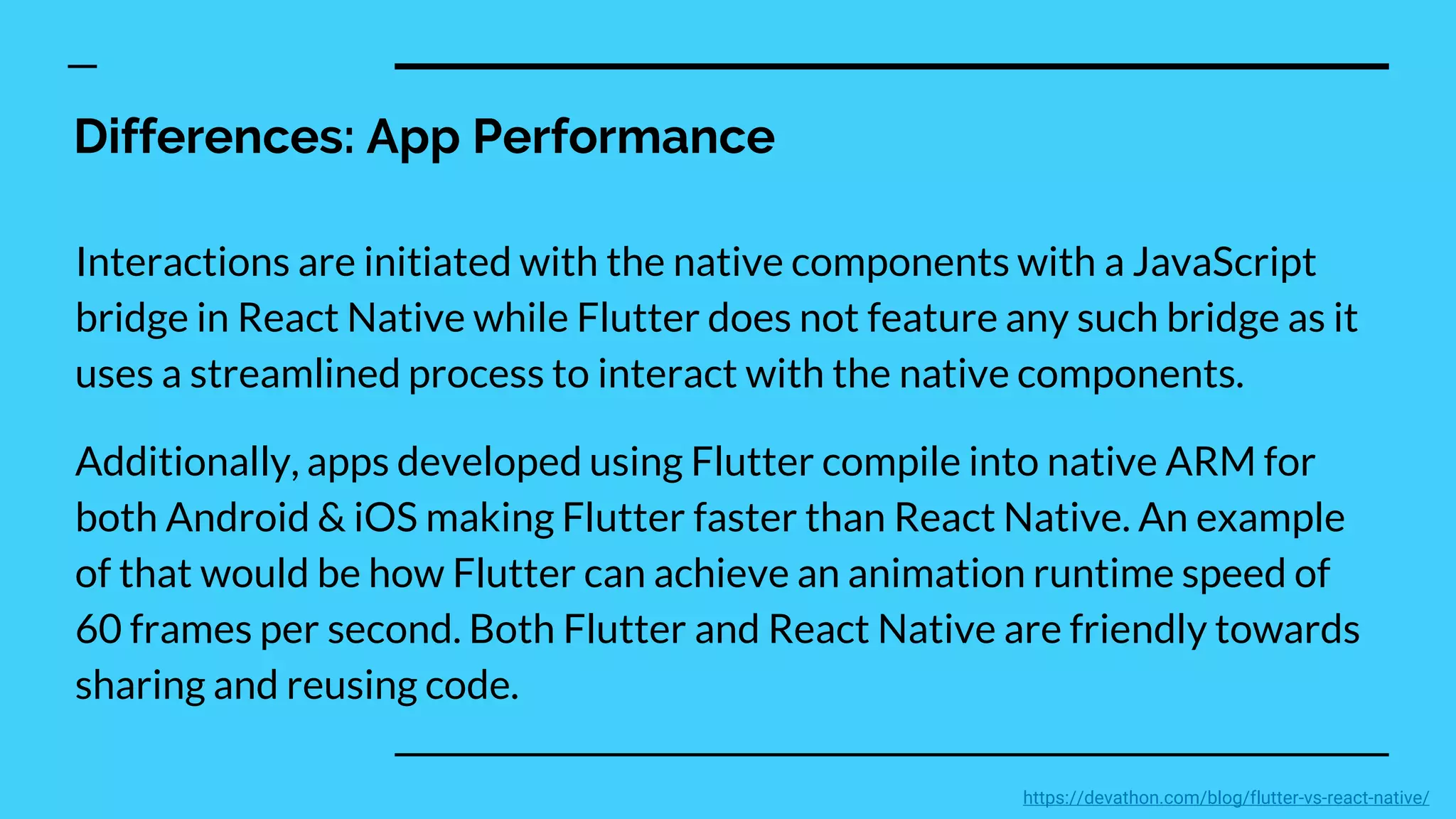Differences: App Performance
Interactions are initiated with the native components with a JavaScript
bridge in React Native while Flutter does not feature any such bridge as it
uses a streamlined process to interact with the native components.
Additionally, apps developed using Flutter compile into native ARM for
both Android & iOS making Flutter faster than React Native. An example
of that would be how Flutter can achieve an animation runtime speed of
60 frames per second. Both Flutter and React Native are friendly towards
sharing and reusing code.
https://devathon.com/blog/flutter-vs-react-native/
 