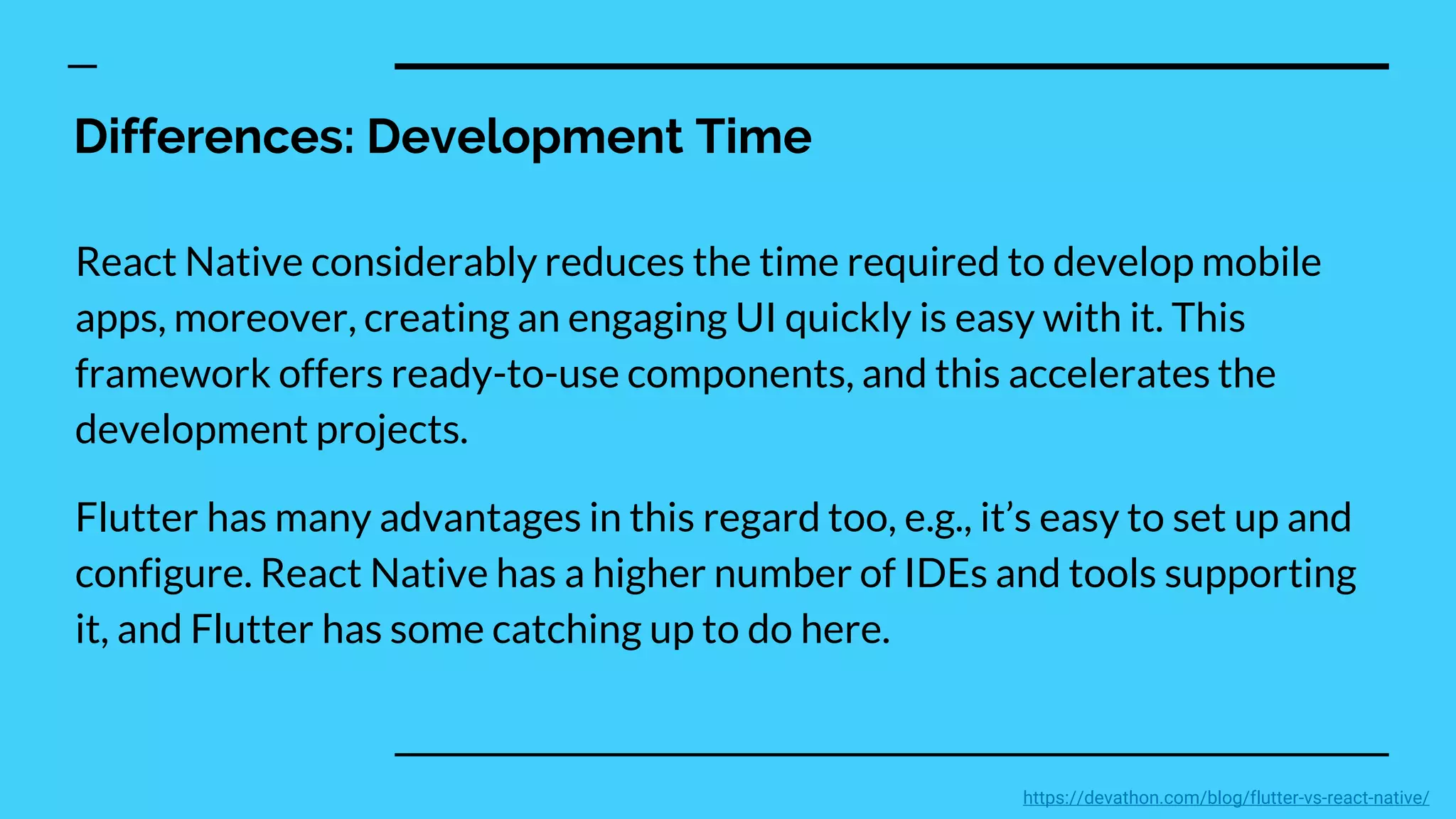 Differences: Development Time
React Native considerably reduces the time required to develop mobile
apps, moreover, creating an engaging UI quickly is easy with it. This
framework offers ready-to-use components, and this accelerates the
development projects.
Flutter has many advantages in this regard too, e.g., it’s easy to set up and
configure. React Native has a higher number of IDEs and tools supporting
it, and Flutter has some catching up to do here.
https://devathon.com/blog/flutter-vs-react-native/
 