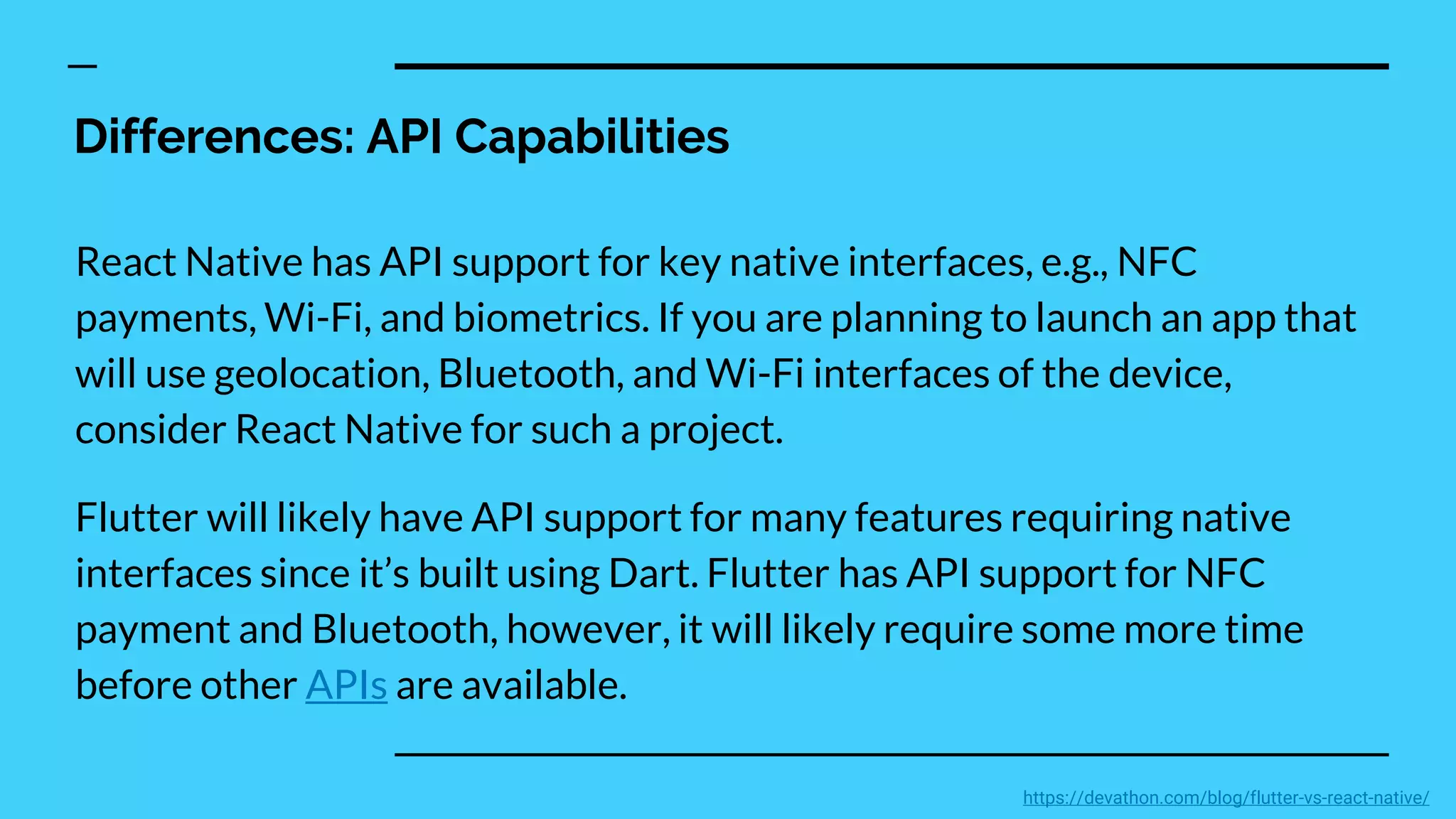 Differences: API Capabilities
React Native has API support for key native interfaces, e.g., NFC
payments, Wi-Fi, and biometrics. If you are planning to launch an app that
will use geolocation, Bluetooth, and Wi-Fi interfaces of the device,
consider React Native for such a project.
Flutter will likely have API support for many features requiring native
interfaces since it’s built using Dart. Flutter has API support for NFC
payment and Bluetooth, however, it will likely require some more time
before other APIs are available.
https://devathon.com/blog/flutter-vs-react-native/
 