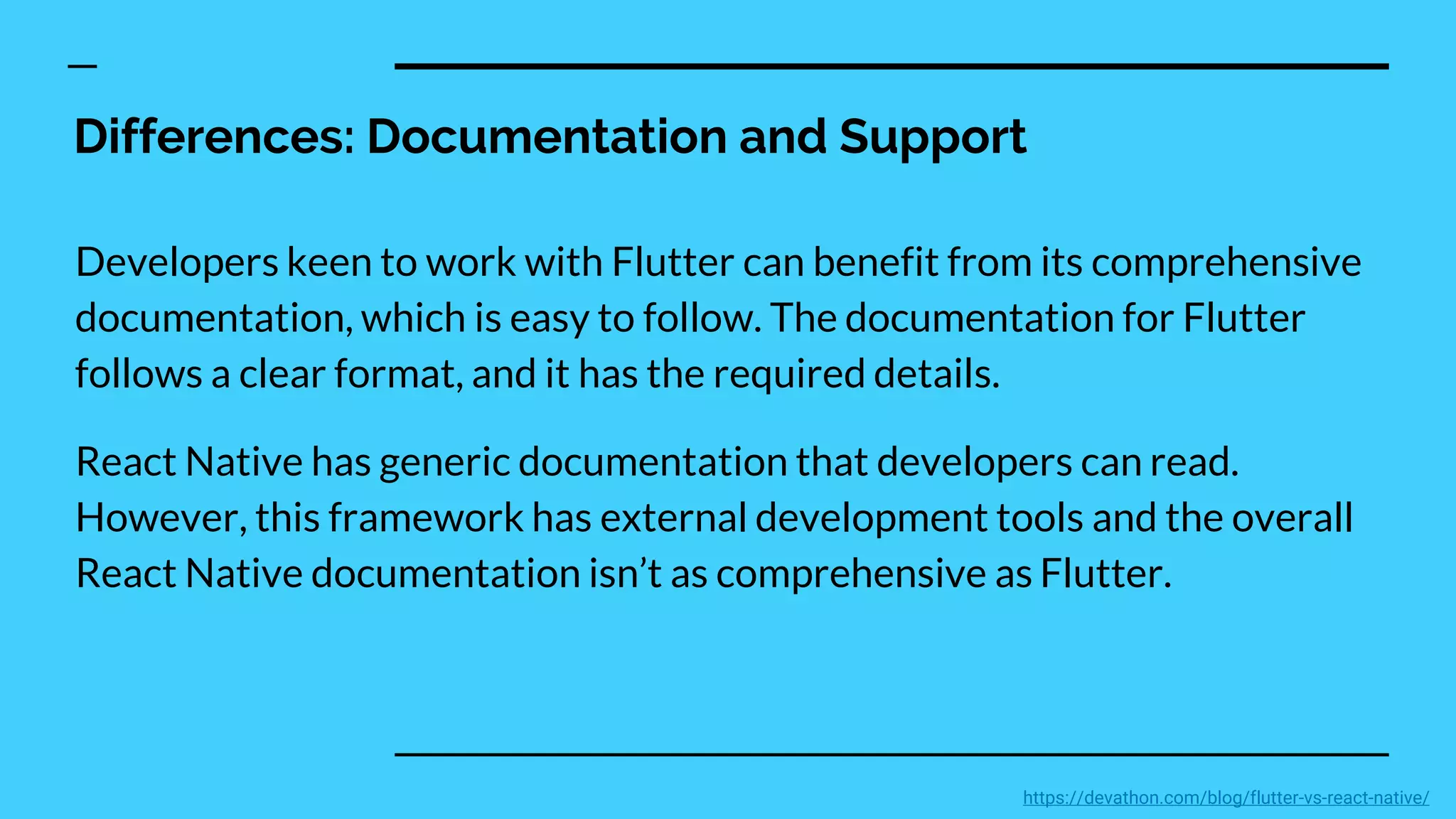 Differences: Documentation and Support
Developers keen to work with Flutter can benefit from its comprehensive
documentation, which is easy to follow. The documentation for Flutter
follows a clear format, and it has the required details.
React Native has generic documentation that developers can read.
However, this framework has external development tools and the overall
React Native documentation isn’t as comprehensive as Flutter.
https://devathon.com/blog/flutter-vs-react-native/
 