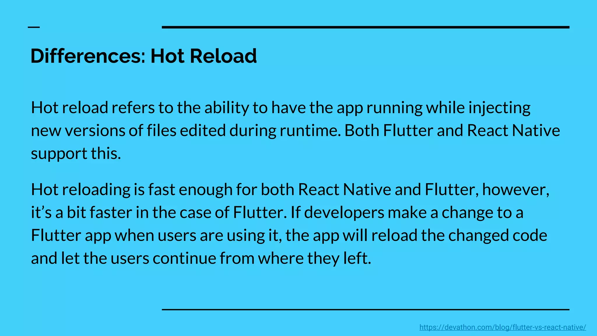Differences: Hot Reload
Hot reload refers to the ability to have the app running while injecting
new versions of files edited during runtime. Both Flutter and React Native
support this.
Hot reloading is fast enough for both React Native and Flutter, however,
it’s a bit faster in the case of Flutter. If developers make a change to a
Flutter app when users are using it, the app will reload the changed code
and let the users continue from where they left.
https://devathon.com/blog/flutter-vs-react-native/
 