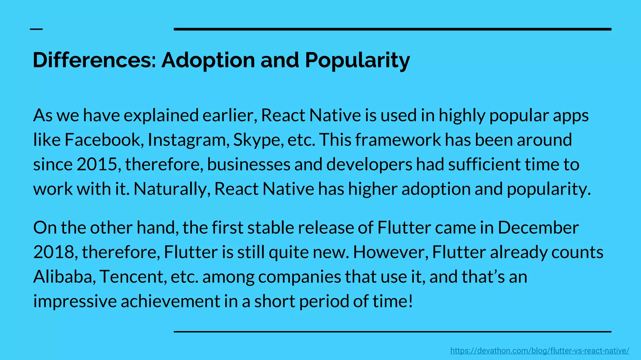 Differences: Adoption and Popularity
As we have explained earlier, React Native is used in highly popular apps
like Facebook, Instagram, Skype, etc. This framework has been around
since 2015, therefore, businesses and developers had sufficient time to
work with it. Naturally, React Native has higher adoption and popularity.
On the other hand, the first stable release of Flutter came in December
2018, therefore, Flutter is still quite new. However, Flutter already counts
Alibaba, Tencent, etc. among companies that use it, and that’s an
impressive achievement in a short period of time!
https://devathon.com/blog/flutter-vs-react-native/
 