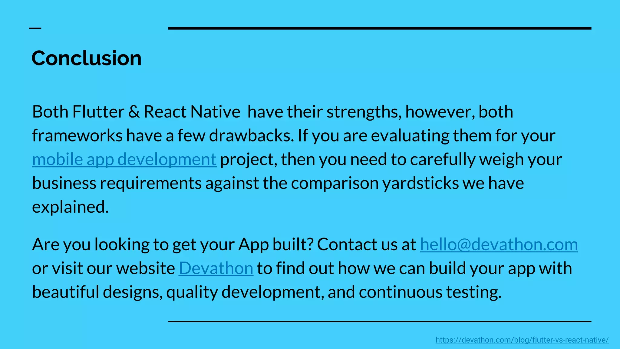 Conclusion
Both Flutter & React Native have their strengths, however, both
frameworks have a few drawbacks. If you are evaluating them for your
mobile app development project, then you need to carefully weigh your
business requirements against the comparison yardsticks we have
explained.
Are you looking to get your App built? Contact us at hello@devathon.com
or visit our website Devathon to find out how we can build your app with
beautiful designs, quality development, and continuous testing.
https://devathon.com/blog/flutter-vs-react-native/
 