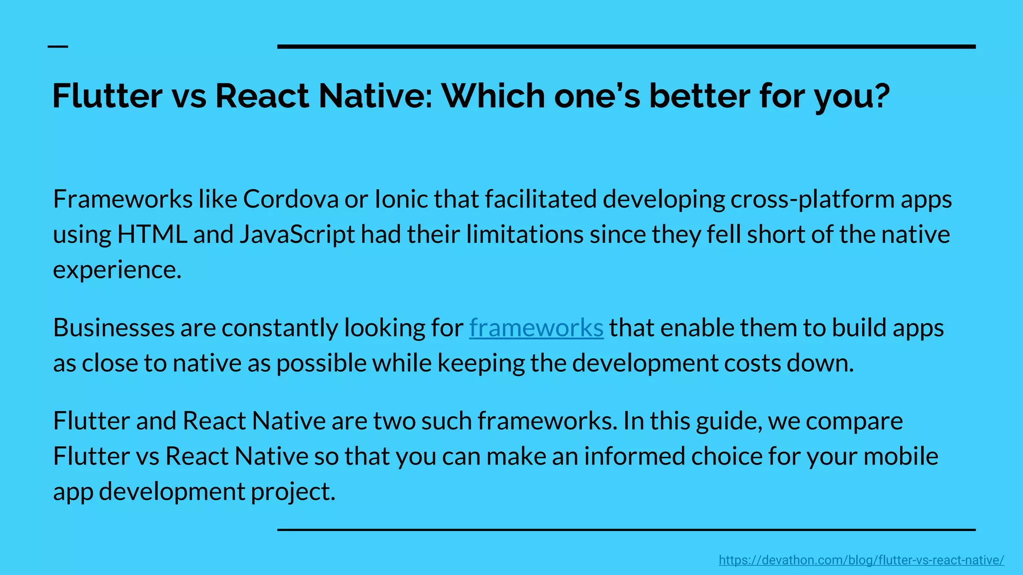 Flutter vs React Native: Which one’s better for you?
Frameworks like Cordova or Ionic that facilitated developing cross-platform apps
using HTML and JavaScript had their limitations since they fell short of the native
experience.
Businesses are constantly looking for frameworks that enable them to build apps
as close to native as possible while keeping the development costs down.
Flutter and React Native are two such frameworks. In this guide, we compare
Flutter vs React Native so that you can make an informed choice for your mobile
app development project.
https://devathon.com/blog/flutter-vs-react-native/
 