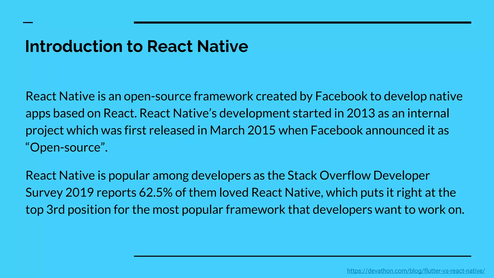 Introduction to React Native
React Native is an open-source framework created by Facebook to develop native
apps based on React. React Native’s development started in 2013 as an internal
project which was first released in March 2015 when Facebook announced it as
“Open-source”.
React Native is popular among developers as the Stack Overflow Developer
Survey 2019 reports 62.5% of them loved React Native, which puts it right at the
top 3rd position for the most popular framework that developers want to work on.
https://devathon.com/blog/flutter-vs-react-native/
 