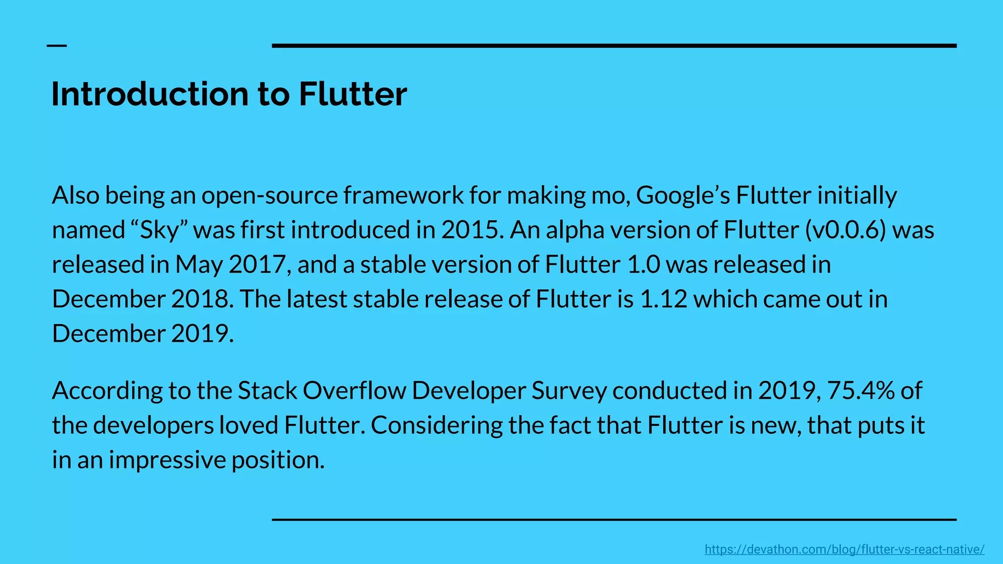 Introduction to Flutter
Also being an open-source framework for making mo, Google’s Flutter initially
named “Sky” was first introduced in 2015. An alpha version of Flutter (v0.0.6) was
released in May 2017, and a stable version of Flutter 1.0 was released in
December 2018. The latest stable release of Flutter is 1.12 which came out in
December 2019.
According to the Stack Overflow Developer Survey conducted in 2019, 75.4% of
the developers loved Flutter. Considering the fact that Flutter is new, that puts it
in an impressive position.
https://devathon.com/blog/flutter-vs-react-native/
 