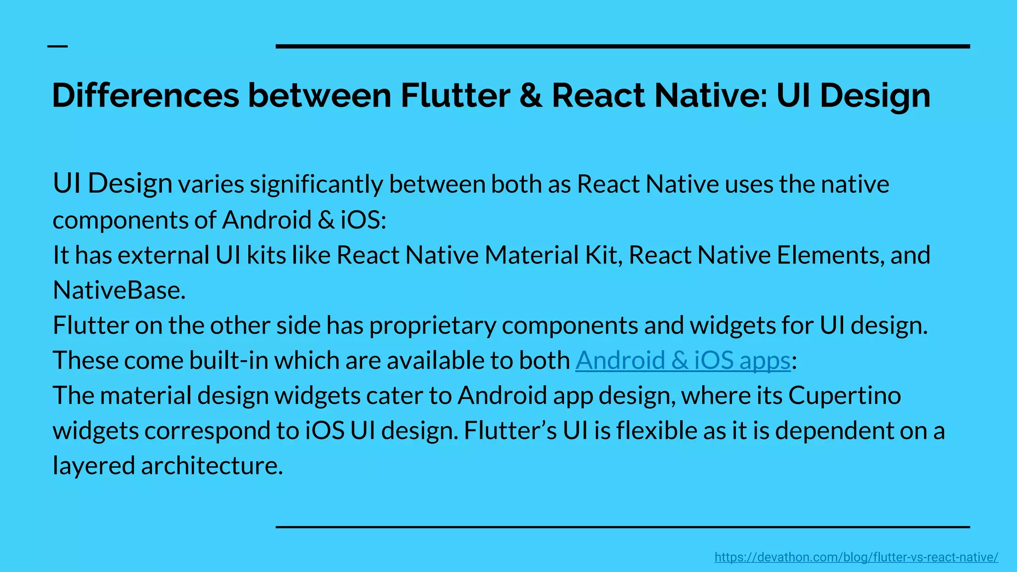 Differences between Flutter & React Native: UI Design
UI Design varies significantly between both as React Native uses the native
components of Android & iOS:
It has external UI kits like React Native Material Kit, React Native Elements, and
NativeBase.
Flutter on the other side has proprietary components and widgets for UI design.
These come built-in which are available to both Android & iOS apps:
The material design widgets cater to Android app design, where its Cupertino
widgets correspond to iOS UI design. Flutter’s UI is flexible as it is dependent on a
layered architecture.
https://devathon.com/blog/flutter-vs-react-native/
 
