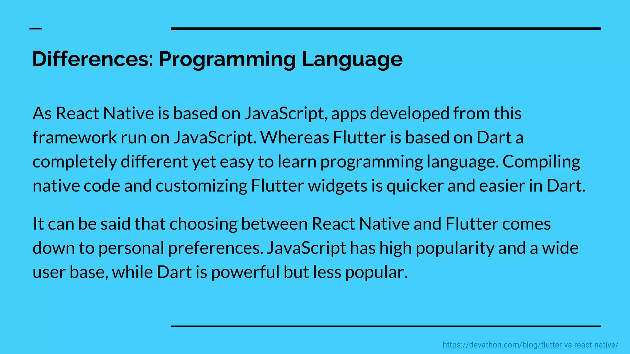 Differences: Programming Language
As React Native is based on JavaScript, apps developed from this
framework run on JavaScript. Whereas Flutter is based on Dart a
completely different yet easy to learn programming language. Compiling
native code and customizing Flutter widgets is quicker and easier in Dart.
It can be said that choosing between React Native and Flutter comes
down to personal preferences. JavaScript has high popularity and a wide
user base, while Dart is powerful but less popular.
https://devathon.com/blog/flutter-vs-react-native/
 
