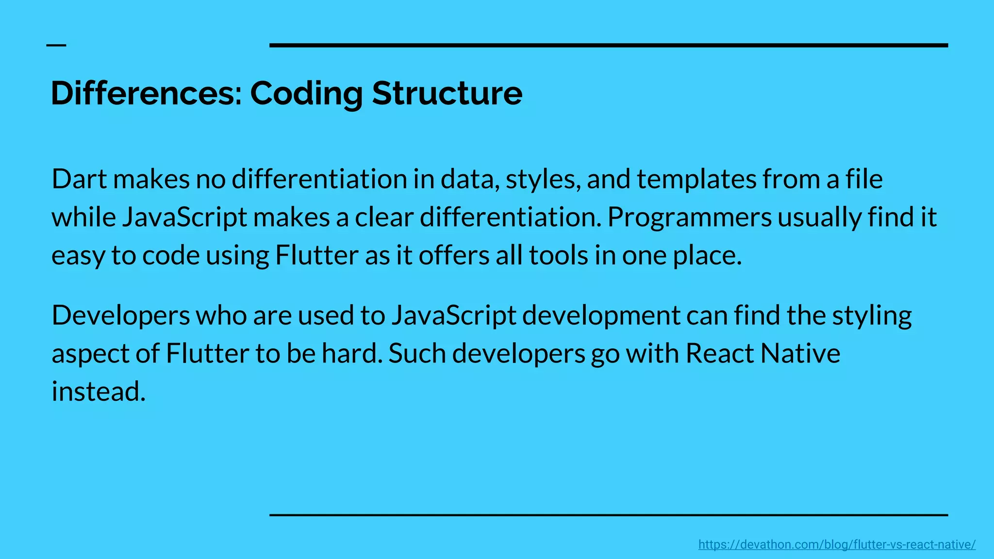 Differences: Coding Structure
Dart makes no differentiation in data, styles, and templates from a file
while JavaScript makes a clear differentiation. Programmers usually find it
easy to code using Flutter as it offers all tools in one place.
Developers who are used to JavaScript development can find the styling
aspect of Flutter to be hard. Such developers go with React Native
instead.
https://devathon.com/blog/flutter-vs-react-native/
 