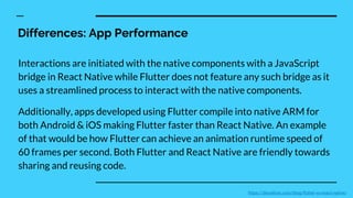 Differences: App Performance
Interactions are initiated with the native components with a JavaScript
bridge in React Native while Flutter does not feature any such bridge as it
uses a streamlined process to interact with the native components.
Additionally, apps developed using Flutter compile into native ARM for
both Android & iOS making Flutter faster than React Native. An example
of that would be how Flutter can achieve an animation runtime speed of
60 frames per second. Both Flutter and React Native are friendly towards
sharing and reusing code.
https://devathon.com/blog/flutter-vs-react-native/
 