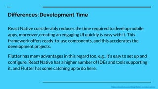 Differences: Development Time
React Native considerably reduces the time required to develop mobile
apps, moreover, creating an engaging UI quickly is easy with it. This
framework offers ready-to-use components, and this accelerates the
development projects.
Flutter has many advantages in this regard too, e.g., it’s easy to set up and
configure. React Native has a higher number of IDEs and tools supporting
it, and Flutter has some catching up to do here.
https://devathon.com/blog/flutter-vs-react-native/
 