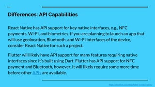 Differences: API Capabilities
React Native has API support for key native interfaces, e.g., NFC
payments, Wi-Fi, and biometrics. If you are planning to launch an app that
will use geolocation, Bluetooth, and Wi-Fi interfaces of the device,
consider React Native for such a project.
Flutter will likely have API support for many features requiring native
interfaces since it’s built using Dart. Flutter has API support for NFC
payment and Bluetooth, however, it will likely require some more time
before other APIs are available.
https://devathon.com/blog/flutter-vs-react-native/
 
