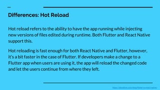 Differences: Hot Reload
Hot reload refers to the ability to have the app running while injecting
new versions of files edited during runtime. Both Flutter and React Native
support this.
Hot reloading is fast enough for both React Native and Flutter, however,
it’s a bit faster in the case of Flutter. If developers make a change to a
Flutter app when users are using it, the app will reload the changed code
and let the users continue from where they left.
https://devathon.com/blog/flutter-vs-react-native/
 