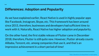 Differences: Adoption and Popularity
As we have explained earlier, React Native is used in highly popular apps
like Facebook, Instagram, Skype, etc. This framework has been around
since 2015, therefore, businesses and developers had sufficient time to
work with it. Naturally, React Native has higher adoption and popularity.
On the other hand, the first stable release of Flutter came in December
2018, therefore, Flutter is still quite new. However, Flutter already counts
Alibaba, Tencent, etc. among companies that use it, and that’s an
impressive achievement in a short period of time!
https://devathon.com/blog/flutter-vs-react-native/
 