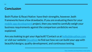 Conclusion
Both Flutter & React Native have their strengths, however, both
frameworks have a few drawbacks. If you are evaluating them for your
mobile app development project, then you need to carefully weigh your
business requirements against the comparison yardsticks we have
explained.
Are you looking to get your App built? Contact us at hello@devathon.com
or visit our website Devathon to find out how we can build your app with
beautiful designs, quality development, and continuous testing.
https://devathon.com/blog/flutter-vs-react-native/
 